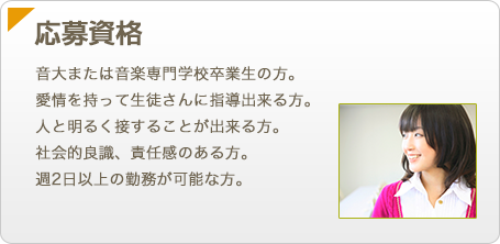 【応募資格】音大または音楽専門学校卒業生の方。愛情を持って生徒さんに指導出来る方。人と明るく接することが出来る方。社会的良識、責任感のある方。週2日以上の勤務が可能な方。
