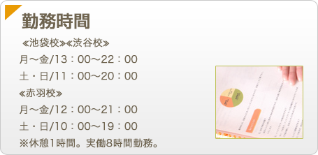 【勤務時間】≪池袋校≫≪渋谷校≫月～金/13：00～22：00土・日/11：00～20：00≪赤羽校≫月～金/12：00～21：00土・日/10：00～19：00※休憩1時間。実働8時間勤務。